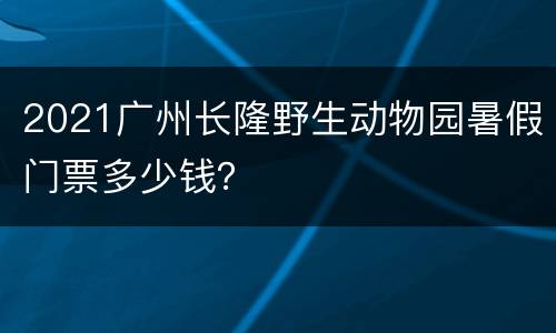 2021广州长隆野生动物园暑假门票多少钱？