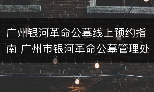 广州银河革命公墓线上预约指南 广州市银河革命公墓管理处电话