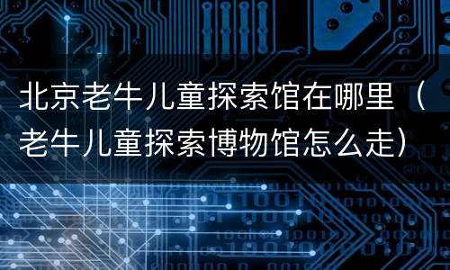 北京老牛儿童探索馆在哪里（老牛儿童探索博物馆怎么走）