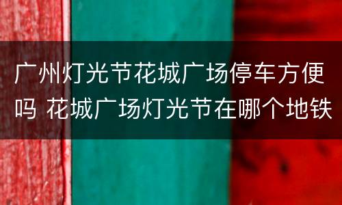 广州灯光节花城广场停车方便吗 花城广场灯光节在哪个地铁站