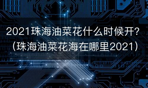 2021珠海油菜花什么时候开？（珠海油菜花海在哪里2021）