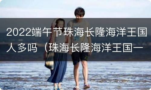 2022端午节珠海长隆海洋王国人多吗（珠海长隆海洋王国一天接待多少人?）