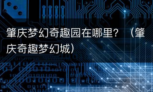 肇庆梦幻奇趣园在哪里？（肇庆奇趣梦幻城）