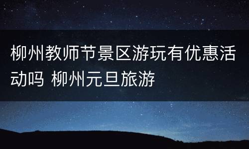 柳州教师节景区游玩有优惠活动吗 柳州元旦旅游