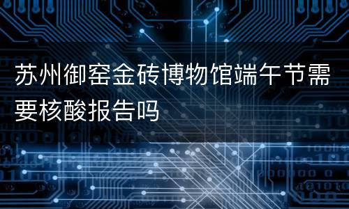 苏州御窑金砖博物馆端午节需要核酸报告吗