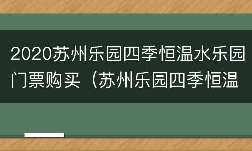 2020苏州乐园四季恒温水乐园门票购买（苏州乐园四季恒温水乐园和森林水世界）