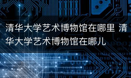 清华大学艺术博物馆在哪里 清华大学艺术博物馆在哪儿