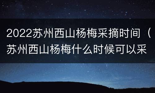 2022苏州西山杨梅采摘时间（苏州西山杨梅什么时候可以采摘）