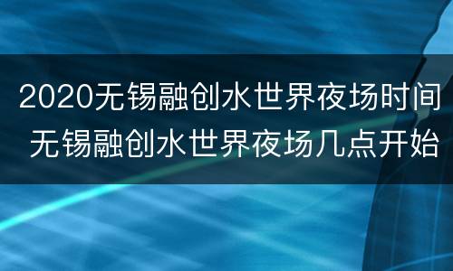 2020无锡融创水世界夜场时间 无锡融创水世界夜场几点开始