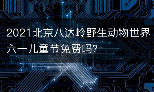 2021北京八达岭野生动物世界六一儿童节免费吗？