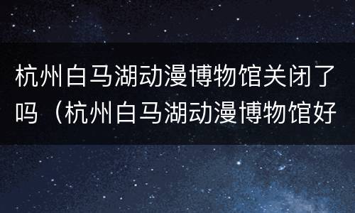 杭州白马湖动漫博物馆关闭了吗（杭州白马湖动漫博物馆好玩吗）