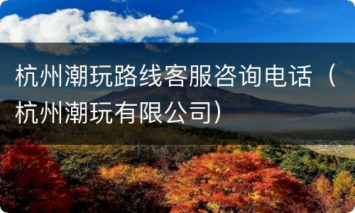 杭州潮玩路线客服咨询电话（杭州潮玩有限公司）