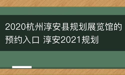 2020杭州淳安县规划展览馆的预约入口 淳安2021规划
