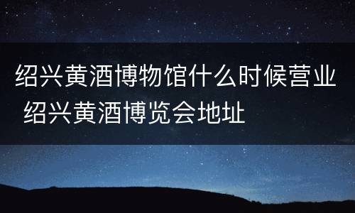 绍兴黄酒博物馆什么时候营业 绍兴黄酒博览会地址