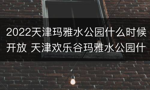 2022天津玛雅水公园什么时候开放 天津欢乐谷玛雅水公园什么时候开放