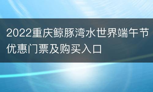 2022重庆鲸豚湾水世界端午节优惠门票及购买入口