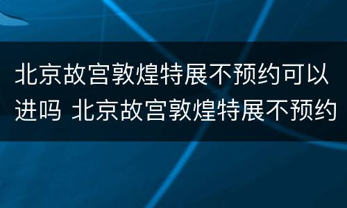 北京故宫敦煌特展不预约可以进吗 北京故宫敦煌特展不预约可以进吗现在