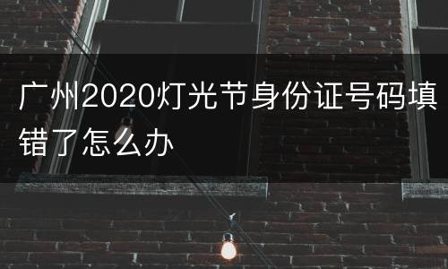 广州2020灯光节身份证号码填错了怎么办