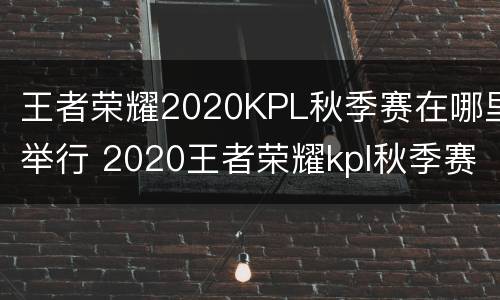 王者荣耀2020KPL秋季赛在哪里举行 2020王者荣耀kpl秋季赛什么时候结束
