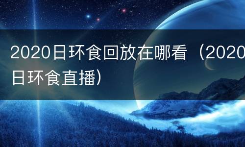 2020日环食回放在哪看（2020日环食直播）