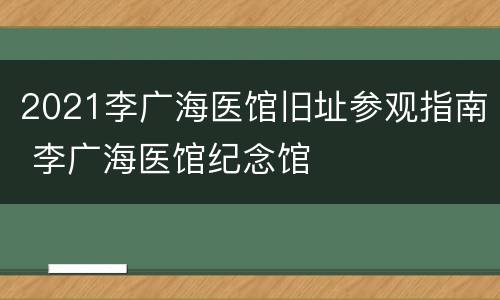 2021李广海医馆旧址参观指南 李广海医馆纪念馆