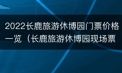 2022长鹿旅游休博园门票价格一览（长鹿旅游休博园现场票价是多少钱）