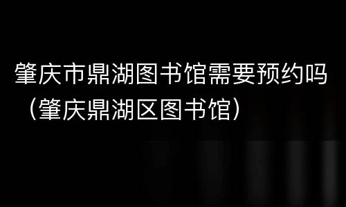 肇庆市鼎湖图书馆需要预约吗（肇庆鼎湖区图书馆）