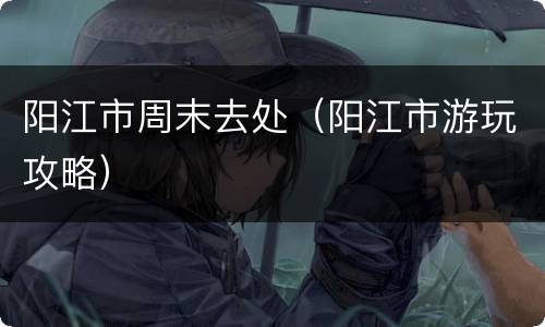 阳江市周末去处（阳江市游玩攻略）