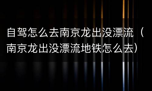 自驾怎么去南京龙出没漂流（南京龙出没漂流地铁怎么去）