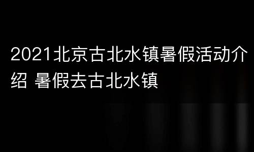 2021北京古北水镇暑假活动介绍 暑假去古北水镇