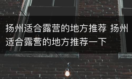 扬州适合露营的地方推荐 扬州适合露营的地方推荐一下