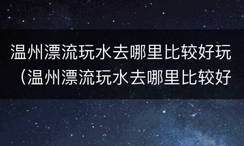 温州漂流玩水去哪里比较好玩（温州漂流玩水去哪里比较好玩一点）