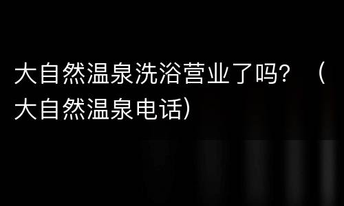 大自然温泉洗浴营业了吗？（大自然温泉电话）