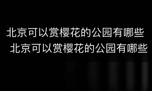北京可以赏樱花的公园有哪些 北京可以赏樱花的公园有哪些
