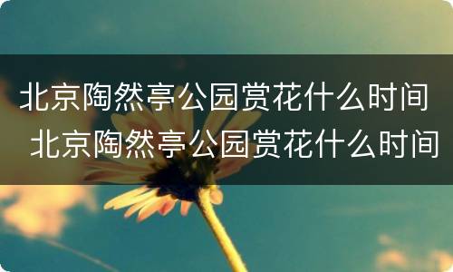 北京陶然亭公园赏花什么时间 北京陶然亭公园赏花什么时间开放