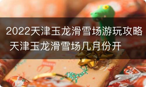 2022天津玉龙滑雪场游玩攻略 天津玉龙滑雪场几月份开