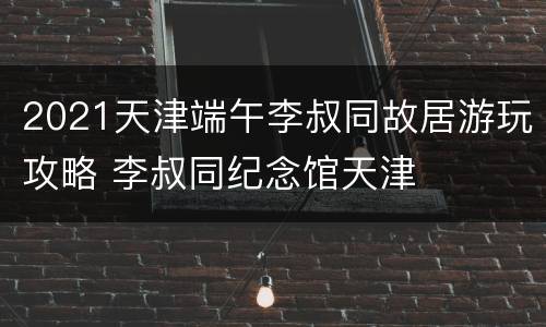 2021天津端午李叔同故居游玩攻略 李叔同纪念馆天津