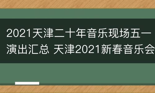 2021天津二十年音乐现场五一演出汇总 天津2021新春音乐会