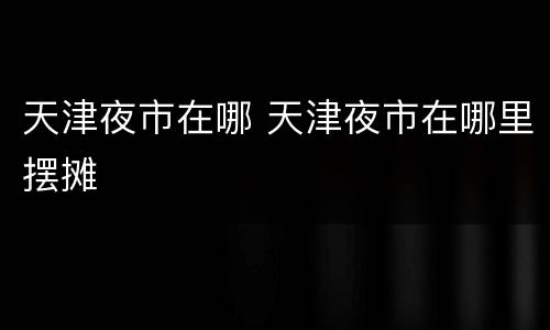 天津夜市在哪 天津夜市在哪里摆摊