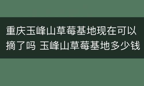 重庆玉峰山草莓基地现在可以摘了吗 玉峰山草莓基地多少钱一斤