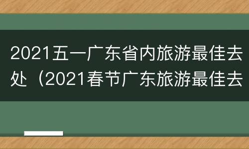 2021五一广东省内旅游最佳去处（2021春节广东旅游最佳去处）