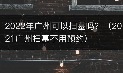 2022年广州可以扫墓吗？（2021广州扫墓不用预约）