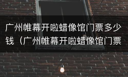 广州帷幕开啦蜡像馆门票多少钱（广州帷幕开啦蜡像馆门票多少钱一张）
