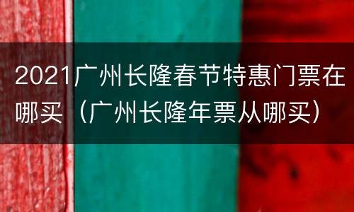 2021广州长隆春节特惠门票在哪买（广州长隆年票从哪买）