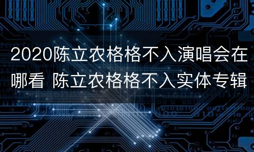 2020陈立农格格不入演唱会在哪看 陈立农格格不入实体专辑在哪里买