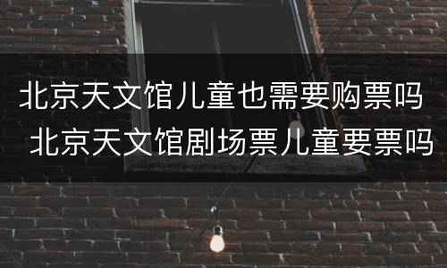 北京天文馆儿童也需要购票吗 北京天文馆剧场票儿童要票吗?