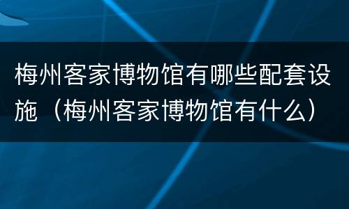 梅州客家博物馆有哪些配套设施（梅州客家博物馆有什么）