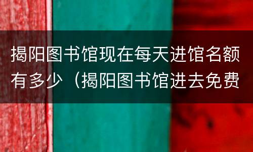 揭阳图书馆现在每天进馆名额有多少（揭阳图书馆进去免费吗）