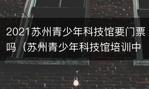 2021苏州青少年科技馆要门票吗（苏州青少年科技馆培训中心报名）