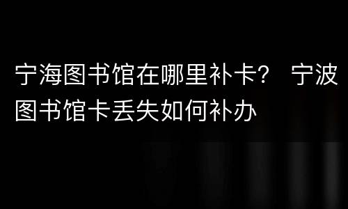 宁海图书馆在哪里补卡？ 宁波图书馆卡丢失如何补办